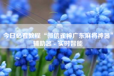 今日必看教程“微信雀神广东麻将神器	”辅助器 - 实时智能