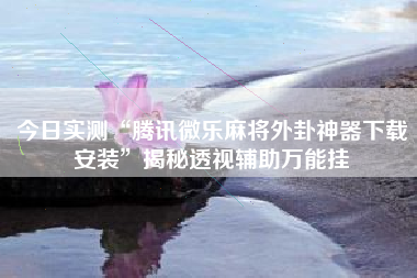 今日实测“腾讯微乐麻将外卦神器下载安装”揭秘透视辅助万能挂